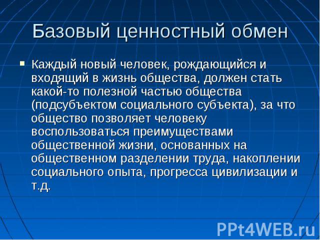 Базовый ценностный обмен Каждый новый человек, рождающийся и входящий в жизнь общества, должен стать какой-то полезной частью общества (подсубъектом социального субъекта), за что общество позволяет человеку воспользоваться преимуществами общественно…