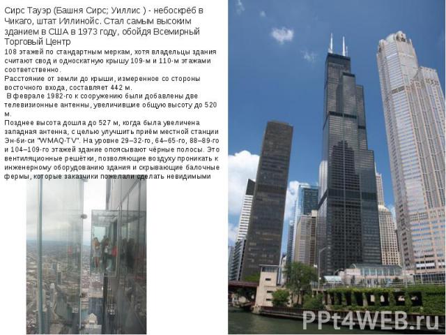 Сирс Тауэр (Башня Сирс; Уиллис ) - небоскрёб в Чикаго, штат Иллинойс. Стал самым высоким зданием в США в 1973 году, обойдя Всемирный Торговый Центр 108 этажей по стандартным меркам, хотя владельцы здания считают свод и односкатную крышу 109-м и 110-…