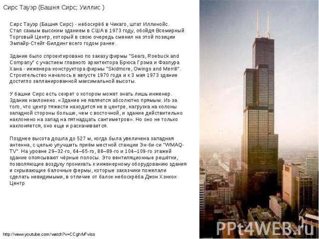 Сирс Тауэр (Башня Сирс) - небоскрёб в Чикаго, штат Иллинойс. Стал самым высоким зданием в США в 1973 году, обойдя Всемирный Торговый Центр, который в свою очередь сменил на этой позиции Эмпайр-Стейт-Билдинг всего годом ранее. Здание было спроектиров…