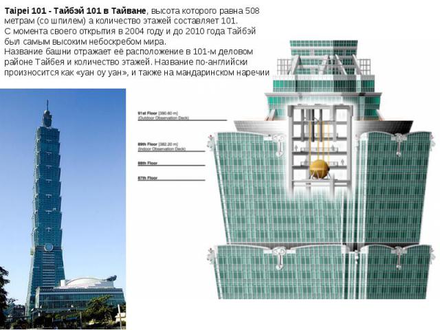 Taipei 101 - Тайбэй 101 в Тайване, высота которого равна 508 метрам (со шпилем) а количество этажей составляет 101. С момента своего открытия в 2004 году и до 2010 года Тайбэй был самым высоким небоскребом мира. Название башни отражает её расположен…