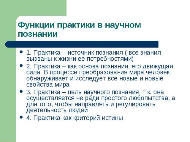 Функции практики в научном познании 1. Практика – источник познания ( все знания вызваны к жизни ее потребностями) 2. Практика – как основа познания, его движущая сила. В процессе преобразования мира человек обнаруживает и исследует все новые и новы…