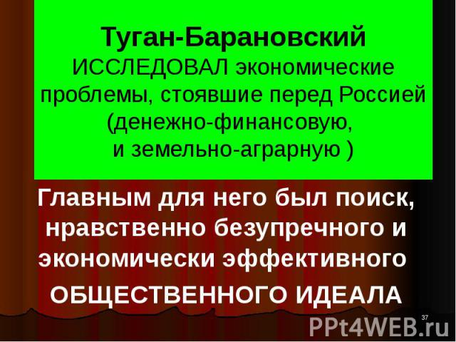 Туган-Барановский ИССЛЕДОВАЛ экономические проблемы, стоявшие перед Россией (денежно-финансовую, и земельно-аграрную ) Главным для него был поиск, нравственно безупречного и экономически эффективного ОБЩЕСТВЕННОГО ИДЕАЛА