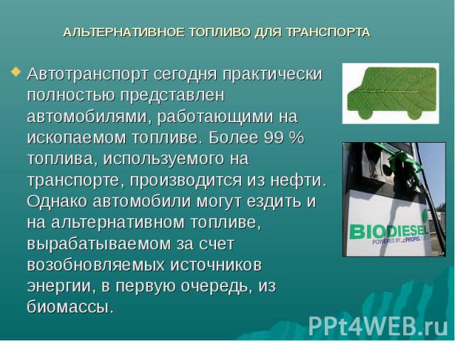 АЛЬТЕРНАТИВНОЕ ТОПЛИВО ДЛЯ ТРАНСПОРТА Автотранспорт сегодня практически полностью представлен автомобилями, работающими на ископаемом топливе. Более 99 % топлива, используемого на транспорте, производится из нефти. Однако автомобили могут ездить и н…