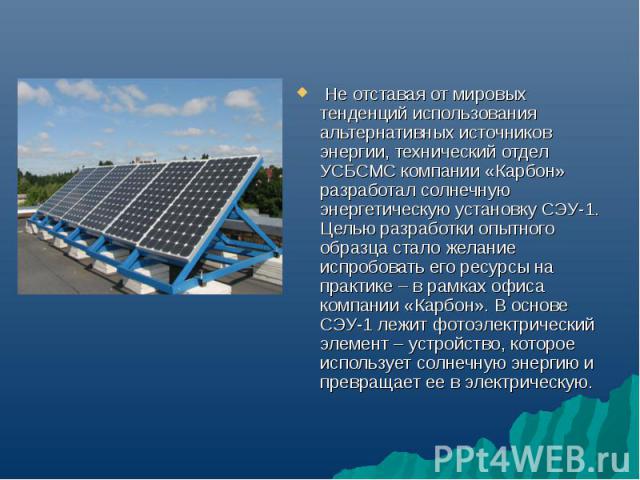 Не отставая от мировых тенденций использования альтернативных источников энергии, технический отдел УСБСМС компании «Карбон» разработал солнечную энергетическую установку СЭУ-1. Целью разработки опытного образца стало желание испробовать его ресурсы…