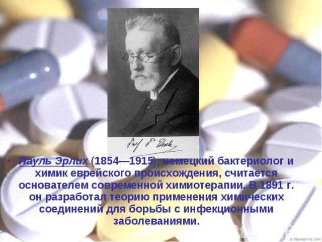 Пауль Эрлих (1854—1915), немецкий бактериолог и химик еврейского происхождения, считается основателем современной химиотерапии. В 1891 г. он разработал теорию применения химических соединений для борьбы с инфекционными заболеваниями. Пауль Эрлих (18…