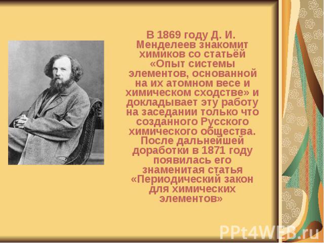 В 1869 году Д. И. Менделеев знакомит химиков со статьёй «Опыт системы элементов, основанной на их атомном весе и химическом сходстве» и докладывает эту работу на заседании только что созданного Русского химического общества. После дальнейшей доработ…