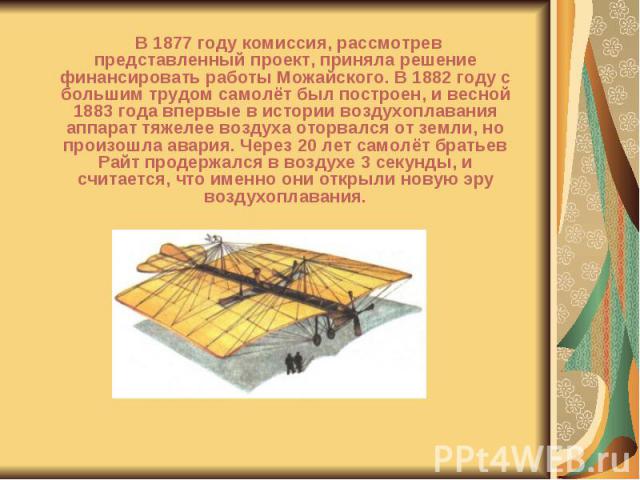 В 1877 году комиссия, рассмотрев представленный проект, приняла решение финансировать работы Можайского. В 1882 году с большим трудом самолёт был построен, и весной 1883 года впервые в истории воздухоплавания аппарат тяжелее воздуха оторвался от зем…