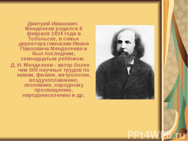 Дмитрий Иванович Менделеев родился 8 февраля 1834 года в Тобольске, в семье директора гимназии Ивана Павловича Менделеева и был последним, семнадцатым ребёнком. Дмитрий Иванович Менделеев родился 8 февраля 1834 года в Тобольске, в семье директора ги…