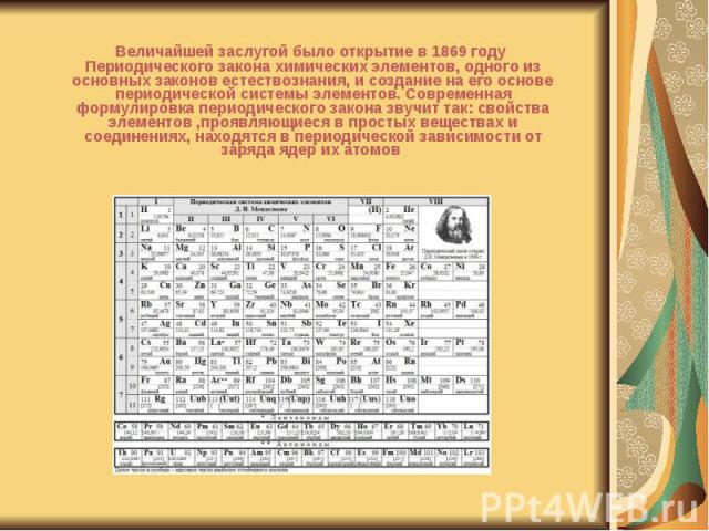 Величайшей заслугой было открытие в 1869 году Периодического закона химических элементов, одного из основных законов естествознания, и создание на его основе периодической системы элементов. Современная формулировка периодического закона звучит так:…