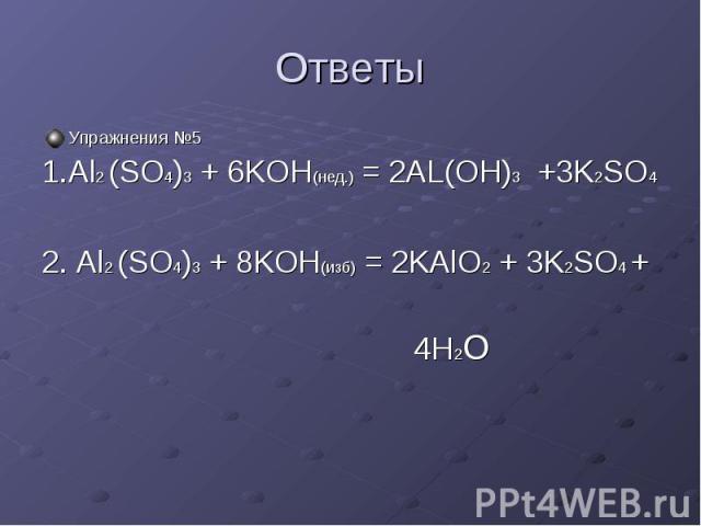 Ответы Упражнения №5 1.Al2 (SO4)3 + 6KOH(нед.) = 2AL(OH)3 +3K2SO4 2. Al2 (SO4)3 + 8KOH(изб) = 2KAlO2 + 3K2SO4 + 4H2O