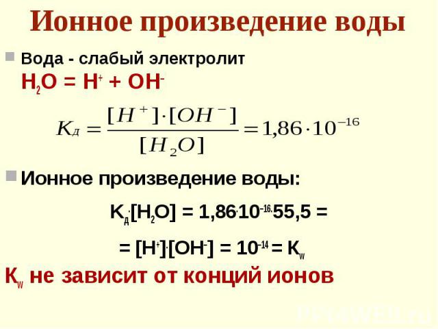 Вода - слабый электролит Вода - слабый электролит Н2О = Н+ + ОН– Ионное произведение воды: Kд.[H2O] = 1,86.10–16.55,5 = = [H+].[OH–] = 10–14 = Кw Кw не зависит от конций ионов