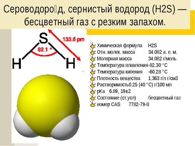 Сероводоро д, сернистый водород (H2S) — бесцветный газ с резким запахом. Химическая формула H2S Отн. молек. масса 34.082 а. е. м. Молярная масса 34.082 г/моль Температура плавления -82.30 °C Температура кипения -60.28 °C Плотность вещества 1.363 г/л…