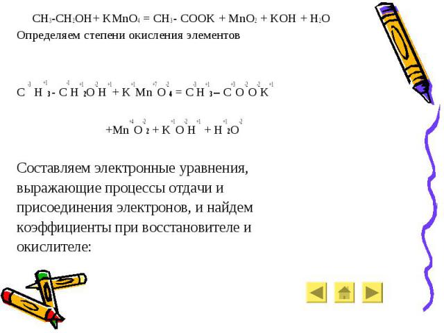 CH3-CH2OH+ KMnO4 = CH3 - COOK + MnO2 + KOH + H2O CH3-CH2OH+ KMnO4 = CH3 - COOK + MnO2 + KOH + H2O Определяем степени окисления элементов C -3 H+13 - C-1H+12O-2H+1+ K+1Mn+7O-24 = C-3H+13 – C+3O-2O-2K+1 +Mn+4O-22 + K+1O-2H+1 + H+12O-2 Составляем элект…