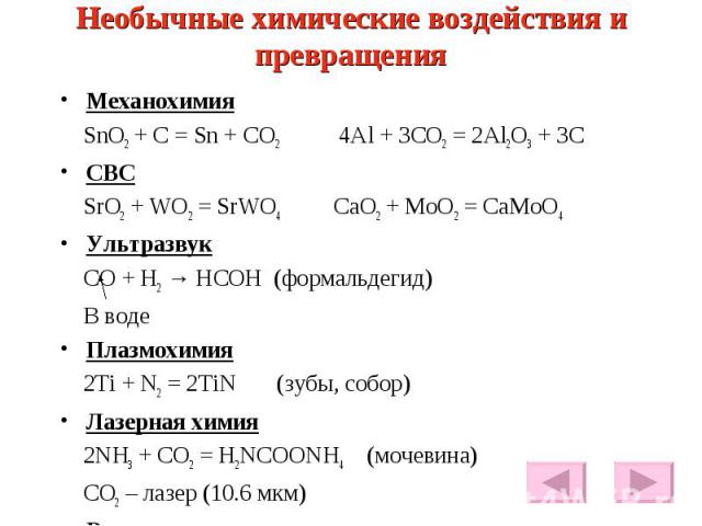 Необычные химические воздействия и превращения Механохимия SnO2 + C = Sn + CO2 4Al + 3CO2 = 2Al2O3 + 3C СВС SrO2 + WO2 = SrWO4 CaO2 + MoO2 = CaMoO4 Ультразвук CO + H2 → HCOH (формальдегид) В воде Плазмохимия 2Ti + N2 = 2TiN (зубы, собор) Лазерная хи…