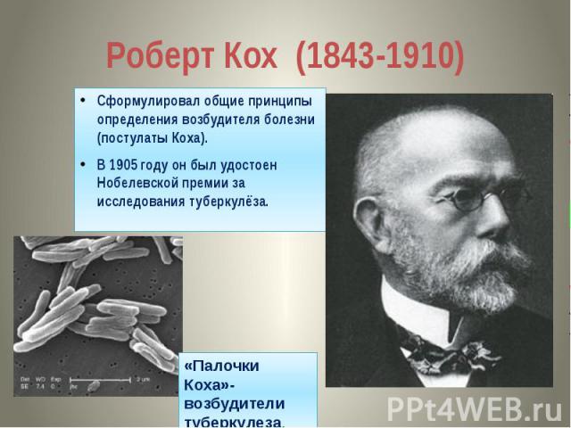 Роберт Кох (1843-1910) Сформулировал общие принципы определения возбудителя болезни (постулаты Коха). В 1905 году он был удостоен Нобелевской премии за исследования туберкулёза.