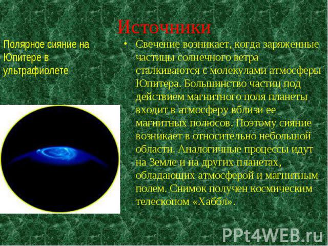 Свечение возникает, когда заряженные частицы солнечного ветра сталкиваются с молекулами атмосферы Юпитера. Большинство частиц под действием магнитного поля планеты входит в атмосферу вблизи ее магнитных полюсов. Поэтому сияние возникает в относитель…