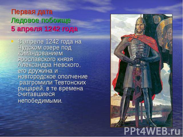 Первая дата Ледовое побоище 5 апреля 1242 года В апреле 1242 года на Чудском озере под командованием ярославского князя Александра Невского, его дружина и новгородское ополчение разгромили Тевтонских рыцарей, в те времена считавшиеся непобедимыми.