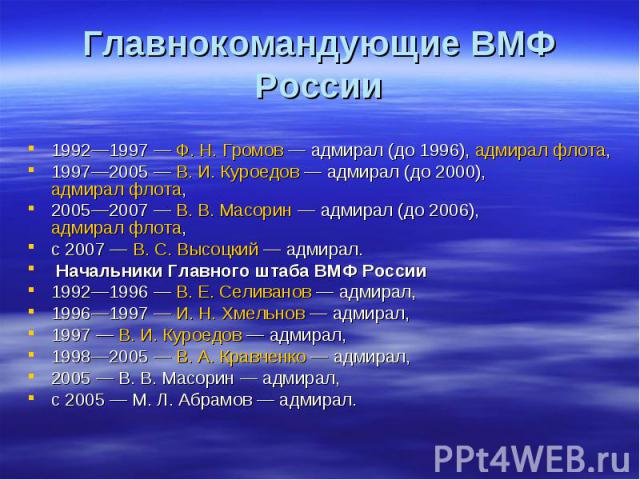 Главнокомандующие ВМФ России 1992—1997 — Ф. Н. Громов — адмирал (до 1996), адмирал флота, 1997—2005 — В. И. Куроедов — адмирал (до 2000), адмирал флота, 2005—2007 — В. В. Масорин — адмирал …