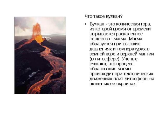 Что такое вулкан? Вулкан - это коническая гора, из которой время от времени вырывается раскаленное вещество - магма. Магма образуется при высоких давлениях и температурах в земной коре и верхней мантии (в литосфере). Ученые считают, что процесс обра…