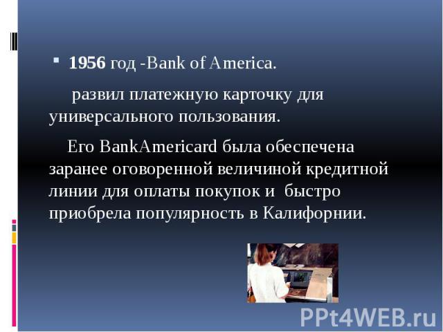 1956 год -Bank of America. развил платежную карточку для универсального пользования. Его BankAmericard была обеспечена заранее оговоренной величиной кредитной линии для оплаты покупок и быстро приобрела популярность в Калифорнии.