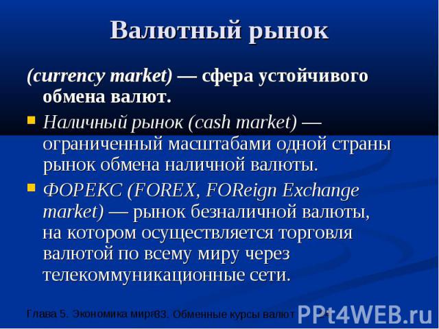 Валютный рынок (currency market) — сфера устойчивого обмена валют. Наличный рынок (cash market) — ограниченный масштабами одной страны рынок обмена наличной валюты. ФОРЕКС (FOREX, FOReign Eхchange market) — рынок безналичной валюты, на котором осуще…