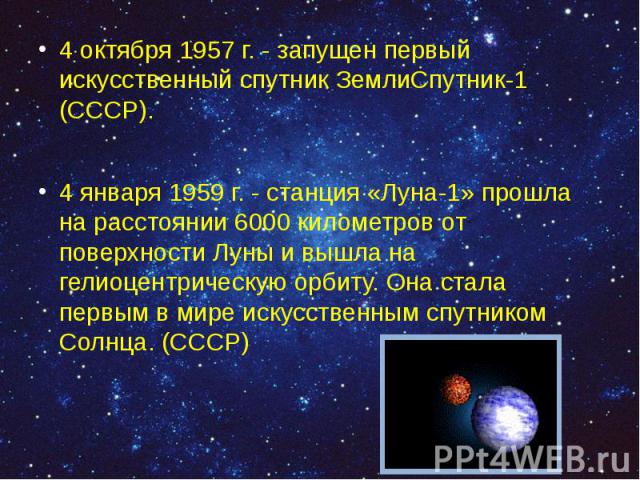 4 октября 1957 г. - запущен первый искусственный спутник ЗемлиСпутник-1 (СССР). 4 октября 1957 г. - запущен первый искусственный спутник ЗемлиСпутник-1 (СССР). 4 января 1959 г. - станция «Луна-1» прошла на расстоянии 6000 километров от поверхно…