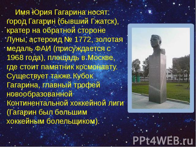 Имя Юрия Гагарина носят: город Гагарин (бывший Гжатск), кратер на обратной стороне Луны, астероид № 1772, золотая медаль ФАИ (присуждается с 1968 года), площадь в Москве, где стоит памятник космонавту. Существует также Кубок Гагарина, главный т…