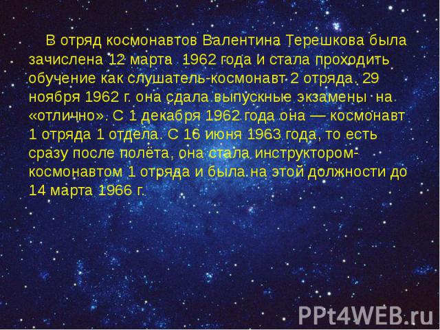 В отряд космонавтов Валентина Терешкова была зачислена 12 марта 1962 года и стала проходить обучение как слушатель-космонавт 2 отряда. 29 ноября 1962 г. она сдала выпускные экзамены на «отлично». С 1 декабря 1962 года она — космонавт 1 отряда 1…