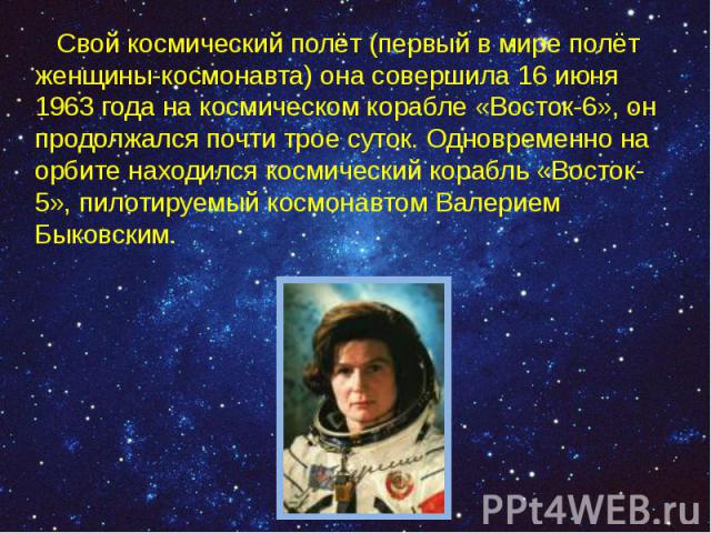 Свой космический полёт (первый в мире полёт женщины-космонавта) она совершила 16 июня 1963 года на космическом корабле «Восток-6», он продолжался почти трое суток. Одновременно на орбите находился космический корабль «Восток-5», пилотируемый космона…