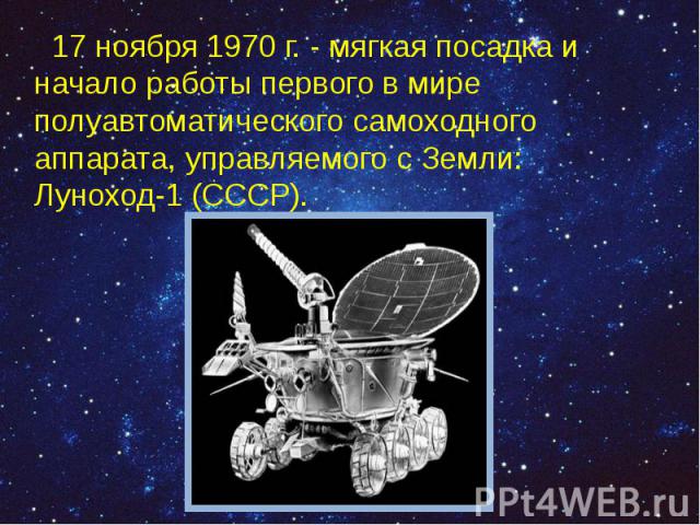17 ноября 1970 г. - мягкая посадка и начало работы первого в мире полуавтоматического самоходного аппарата, управляемого с Земли: Луноход-1 (СССР). 17 ноября 1970 г. - мягкая посадка и начало работы первого в мире полуавтоматического самоходного апп…
