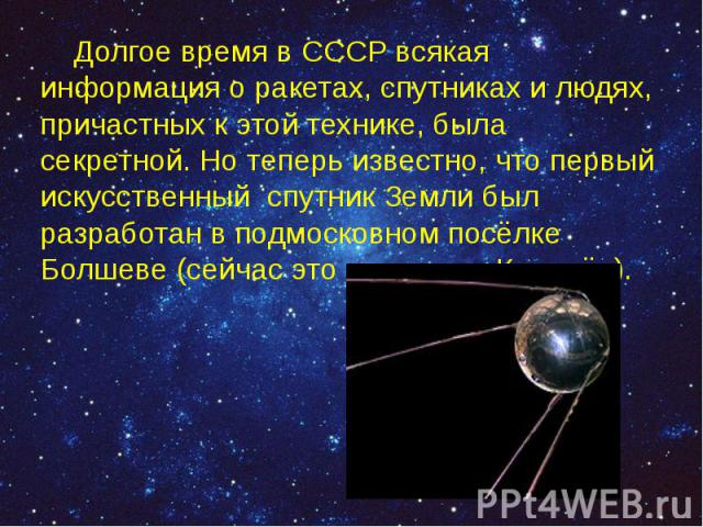 Долгое время в СССР всякая информация о ракетах, спутниках и людях, причастных к этой технике, была секретной. Но теперь известно, что первый искусственный спутник Земли был разработан в подмосковном посёлке Болшеве (сейчас это наукоград Королёв). Д…