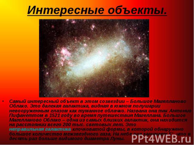 Самый интересный объект в этом созвездии – Большое Магелланово Облако. Это далекая галактика, видная в южном полушарии невооруженным глазом как туманное облачко. Названа она так Антонио Пифанеттом в 1521 году во время путешествия Магеллана. Бол…