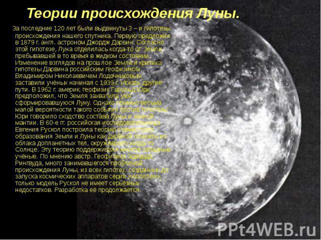 Теории происхождения Луны. За последние 120 лет были выдвинуты 3 – и гипотезы происхождения нашего спутника. Первую предложил в 1879 г. англ. астроном Джордж Дарвин. Согласно этой гипотезе, Луна отделилась когда-то от Земли, пребывавшей в то время в…