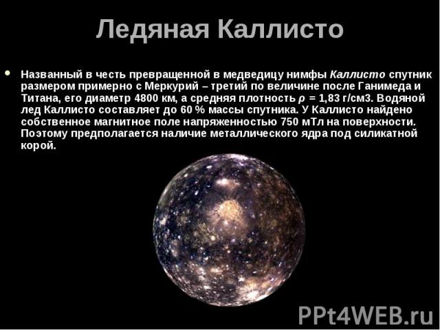 Названный в честь превращенной в медведицу нимфы Каллисто спутник размером примерно с Меркурий – третий по величине после Ганимеда и Титана, его диаметр 4800 км, а средняя плотность ρ = 1,83 г/см3. Водяной лед Каллисто составляет до 6…