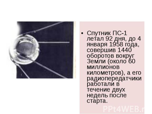 Спутник ПС-1 летал 92 дня, до 4 января 1958 года, совершив 1440 оборотов вокруг Земли (около 60 миллионов километров), а его радиопередатчики работали в течение двух недель после старта.