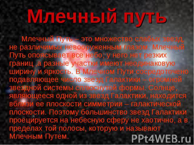 Млечный Путь – это множество слабых звезд, не различимых невооруженным глазом. Млечный Путь опоясывает все небо; у него нет резких границ ,а разные участки имеют неодинаковую ширину и яркость. В Млечном Пути сосредоточено подавляющее число звезд Гал…