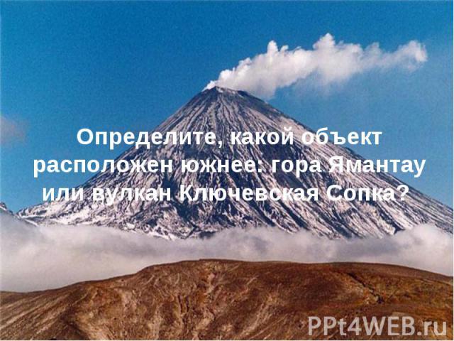 Определите, какой объект расположен южнее: гора Ямантау или вулкан Ключевская Сопка?