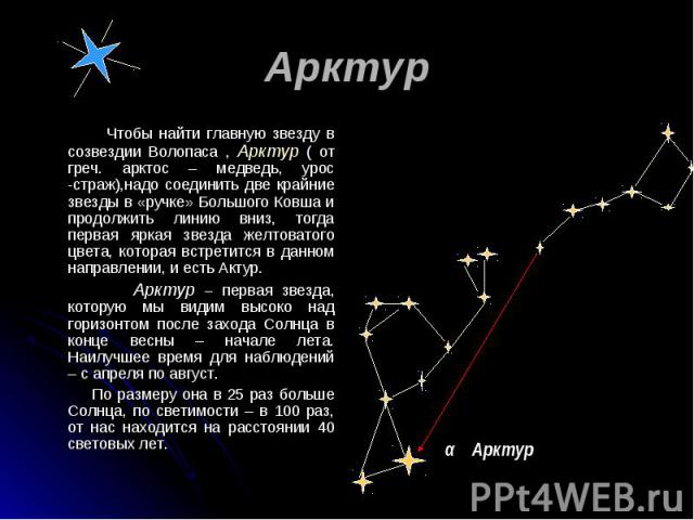 Чтобы найти главную звезду в созвездии Волопаса , Арктур ( от греч. арктос – медведь, урос -страж),надо соединить две крайние звезды в «ручке» Большого Ковша и продолжить линию вниз, тогда первая яркая звезда желтоватого цвета, которая встретится в …
