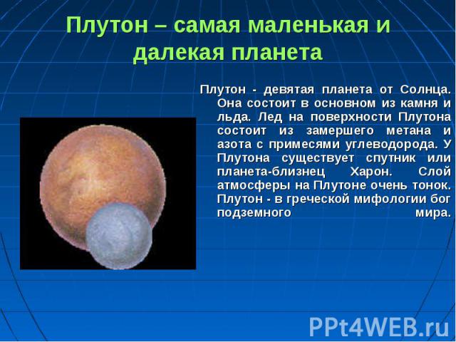 Плутон - девятая планета от Солнца. Она состоит в основном из камня и льда. Лед на поверхности Плутона состоит из замершего метана и азота с примесями углеводорода. У Плутона существует спутник или планета-близнец Харон. Слой атмосферы на Плутоне оч…