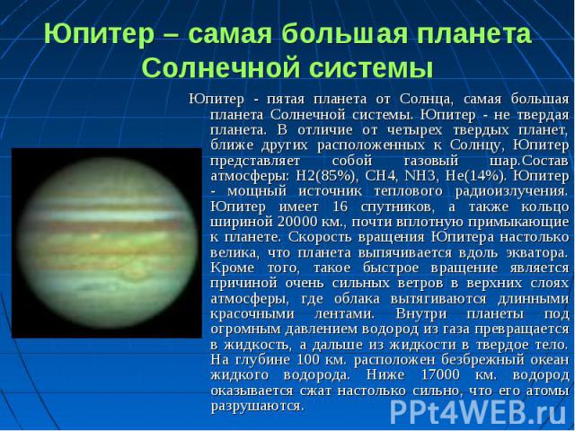 Юпитер - пятая планета от Солнца, самая большая планета Солнечной системы. Юпитер - не твердая планета. В отличие от четырех твердых планет, ближе других расположенных к Солнцу, Юпитер представляет собой газовый шар.Состав атмосферы: H2(85%), CH4, N…