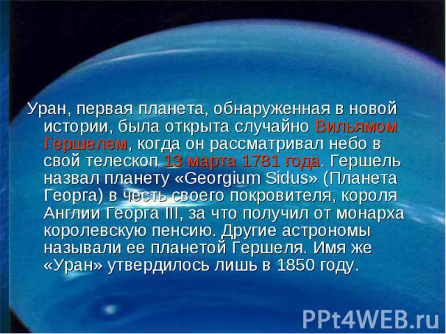 Уран, первая планета, обнаруженная в новой истории, была открыта случайно Вильямом Гершелем, когда он рассматривал небо в свой телескоп 13 марта 1781 года. Гершель назвал планету «Georgium Sidus» (Планета Георга) в честь своего покровителя, короля А…