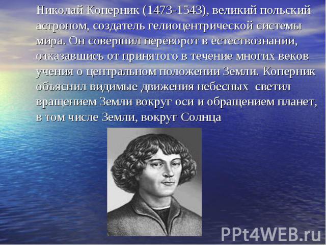 Николай Коперник (1473-1543), великий польский астроном, создатель гелиоцентрической системы мира. Он совершил переворот в естествознании, отказавшись от принятого в течение многих веков учения о центральном положении Земли. Коперник объяснил видимы…
