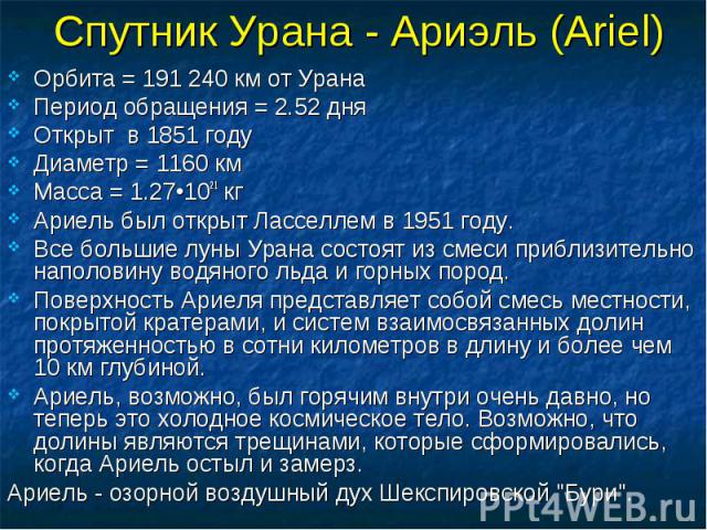 Спутник Урана - Ариэль (Ariel) Орбита = 191 240 км от Урана Период обращения = 2.52 дня Открыт в 1851 году Диаметр = 1160 км Масса = 1.27•1021 кг Ариель был открыт Ласселлем в 1951 году. Все большие луны Урана состоят из смеси приблизительно наполов…