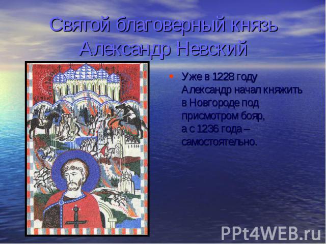 Святой благоверный князь Александр Невский Уже в 1228 году Александр начал княжить в Новгороде под присмотром бояр, а с 1236 года – самостоятельно.
