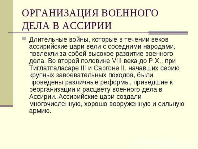 ОРГАНИЗАЦИЯ ВОЕННОГО ДЕЛА В АССИРИИ Длительные войны, которые в течении веков ассирийские цари вели с соседними народами, повлекли за собой высокое развитие военного дела. Во второй половине VIII века до Р.Х., при Тиглатпаласаре III и Саргоне II, на…