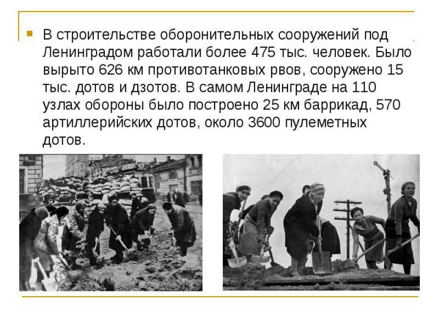 В строительстве оборонительных сооружений под Ленинградом работали более 475 тыс. человек. Было вырыто 626 км противотанковых рвов, сооружено 15 тыс. дотов и дзотов. В самом Ленинграде на 110 узлах обороны было построено 25 км баррикад, 570 артиллер…