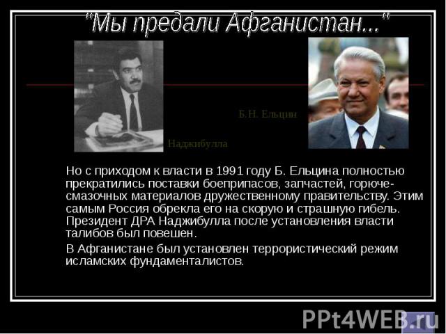 Но с приходом к власти в 1991 году Б. Ельцина полностью прекратились поставки боеприпасов, запчастей, горюче-смазочных материалов дружественному правительству. Этим самым Россия обрекла его на скорую и страшную гибель. Президент ДРА Наджибулла после…