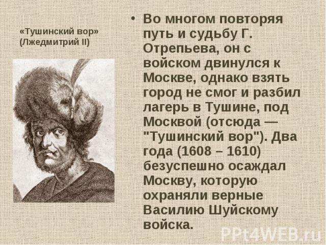 Во многом повторяя путь и судьбу Г. Отрепьева, он с войском двинулся к Москве, однако взять город не смог и разбил лагерь в Тушине, под Москвой (отсюда — "Тушинский вор"). Два года (1608 – 1610) безуспешно осаждал Москву, которую охраняли …