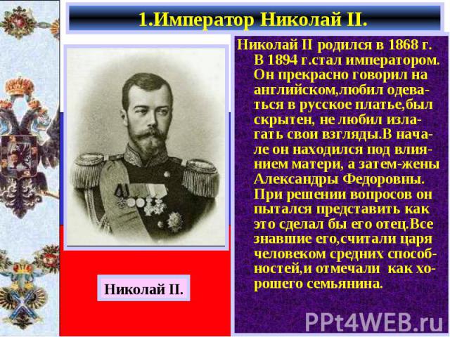 Николай II родился в 1868 г. В 1894 г.стал императором. Он прекрасно говорил на английском,любил одева-ться в русское платье,был скрытен, не любил изла-гать свои взгляды.В нача- ле он находился под влия-нием матери, а затем-жены Александры Федоровны…