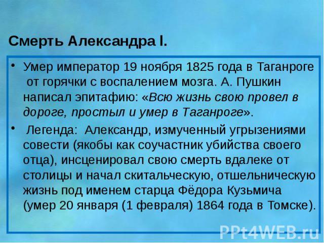 Смерть Александра l. Умер император 19 ноября 1825 года в Таганроге от горячки с воспалением мозга. А. Пушкин написал эпитафию: «Всю жизнь свою провел в дороге, простыл и умер в Таганроге». Легенда: Александр, измученный угрызениями совести (як…